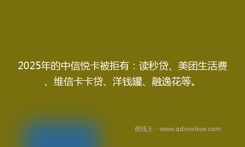 2025年的中信悦卡被拒有：读秒贷、美团生活费、维信卡卡贷、洋钱罐、融逸花等。