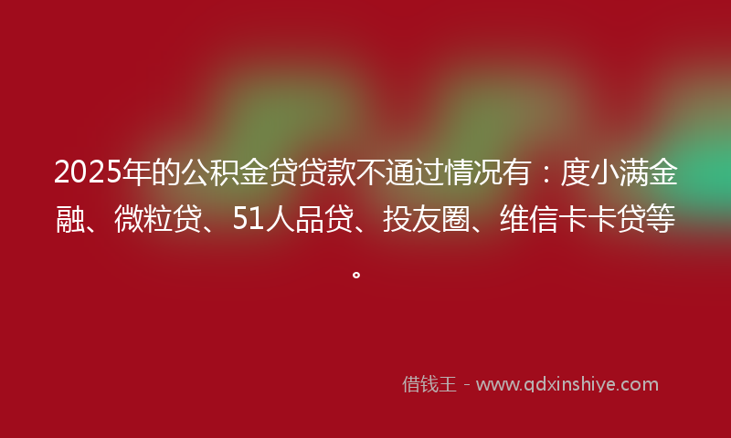 2025年的公积金贷贷款不通过情况有：度小满金融、微粒贷、51人品贷、投友圈、维信卡卡贷等。