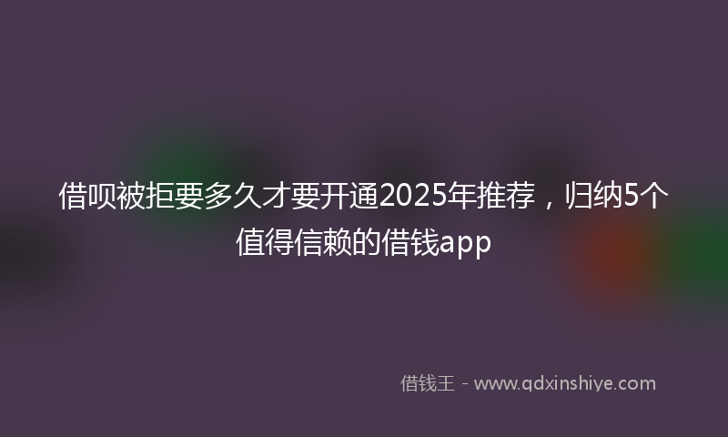 借呗被拒要多久才要开通2025年推荐，归纳5个值得信赖的借钱app
