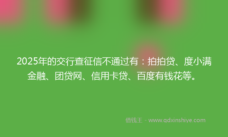2025年的交行查征信不通过有：拍拍贷、度小满金融、团贷网、信用卡贷、百度有钱花等。