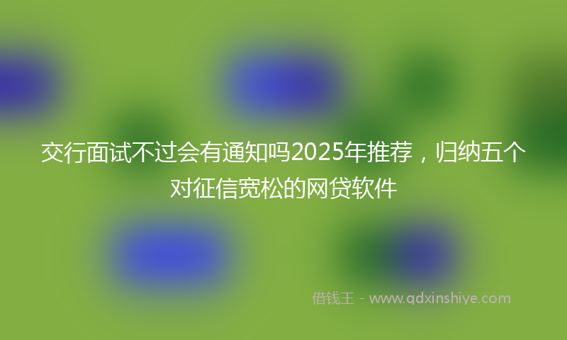 交行面试不过会有通知吗2025年推荐，归纳五个对征信宽松的网贷软件