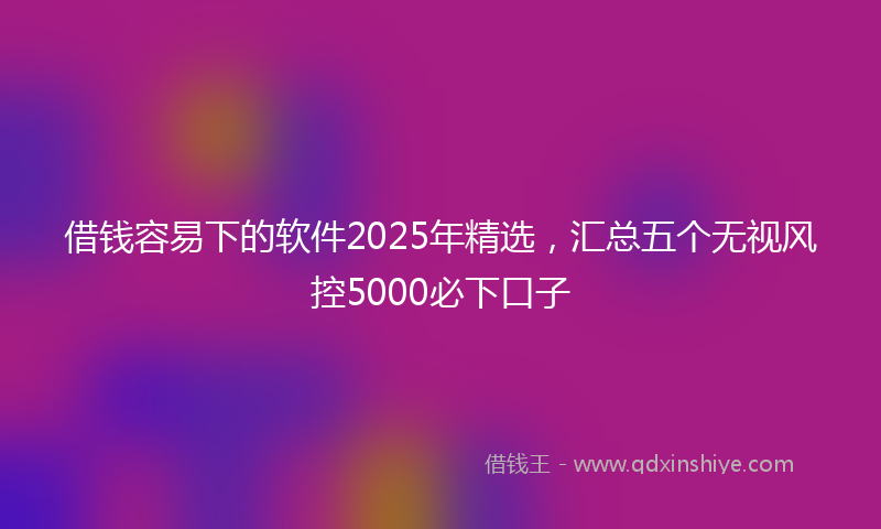 借钱容易下的软件2025年精选，汇总五个无视风控5000必下口子
