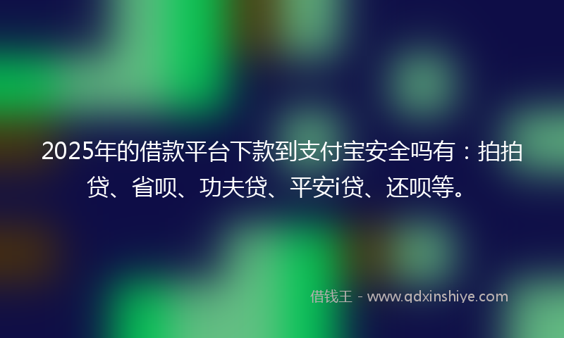 2025年的借款平台下款到支付宝安全吗有：拍拍贷、省呗、功夫贷、平安i贷、还呗等。