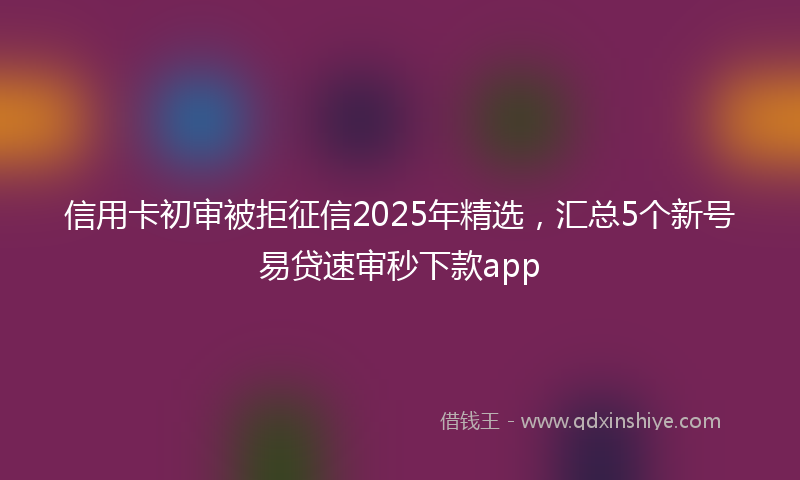 信用卡初审被拒征信2025年精选，汇总5个新号易贷速审秒下款app