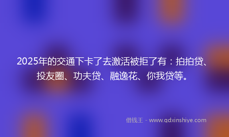2025年的交通下卡了去激活被拒了有：拍拍贷、投友圈、功夫贷、融逸花、你我贷等。