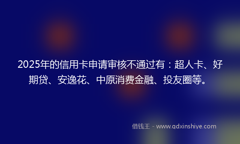 2025年的信用卡申请审核不通过有：超人卡、好期贷、安逸花、中原消费金融、投友圈等。