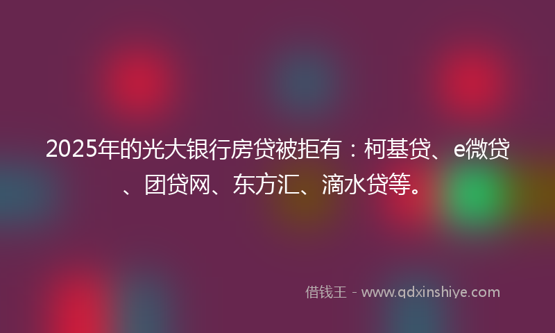 2025年的光大银行房贷被拒有：柯基贷、e微贷、团贷网、东方汇、滴水贷等。