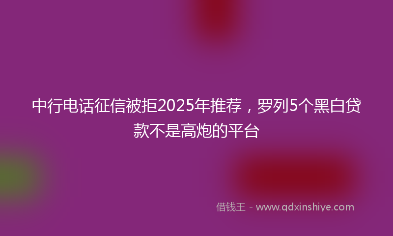 中行电话征信被拒2025年推荐，罗列5个黑白贷款不是高炮的平台