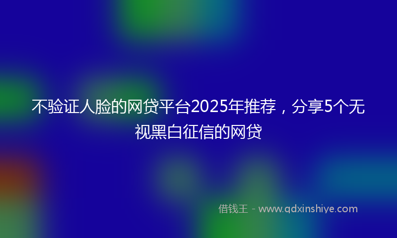 不验证人脸的网贷平台2025年推荐，分享5个无视黑白征信的网贷