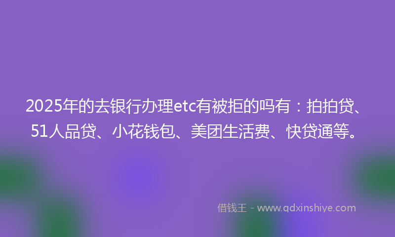 2025年的去银行办理etc有被拒的吗有：拍拍贷、51人品贷、小花钱包、美团生活费、快贷通等。