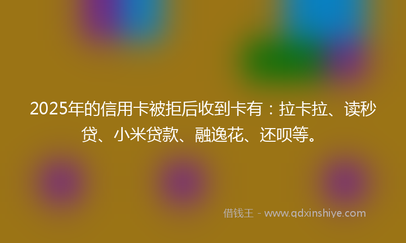 2025年的信用卡被拒后收到卡有：拉卡拉、读秒贷、小米贷款、融逸花、还呗等。