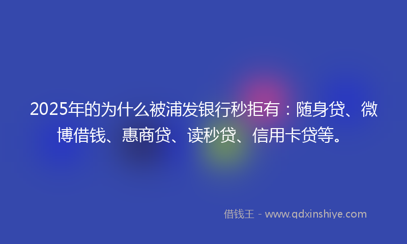 2025年的为什么被浦发银行秒拒有：随身贷、微博借钱、惠商贷、读秒贷、信用卡贷等。