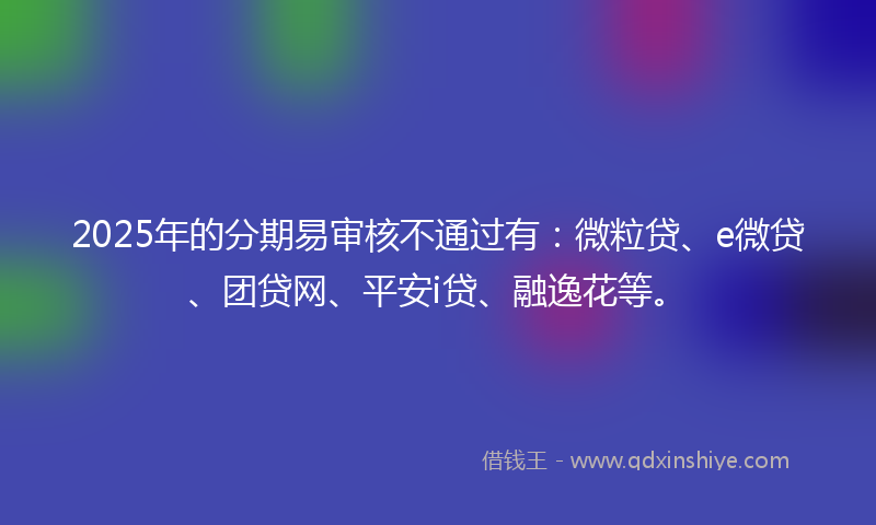 2025年的分期易审核不通过有：微粒贷、e微贷、团贷网、平安i贷、融逸花等。