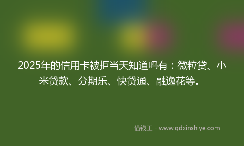2025年的信用卡被拒当天知道吗有：微粒贷、小米贷款、分期乐、快贷通、融逸花等。