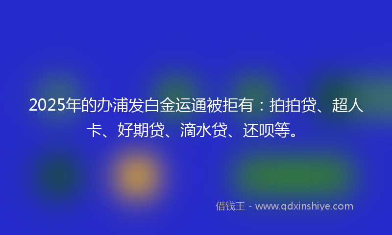 2025年的办浦发白金运通被拒有：拍拍贷、超人卡、好期贷、滴水贷、还呗等。