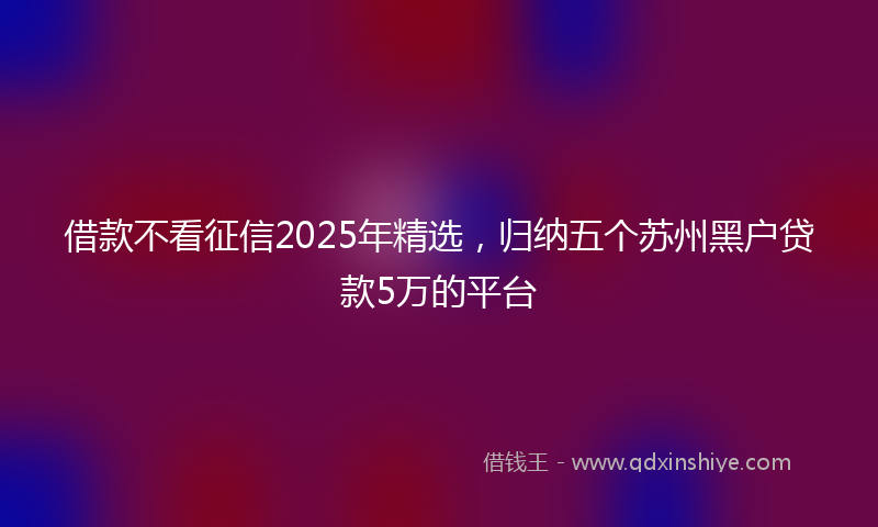 借款不看征信2025年精选，归纳五个苏州黑户贷款5万的平台