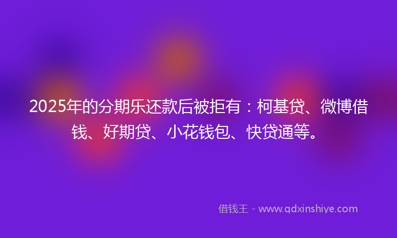 2025年的分期乐还款后被拒有：柯基贷、微博借钱、好期贷、小花钱包、快贷通等。