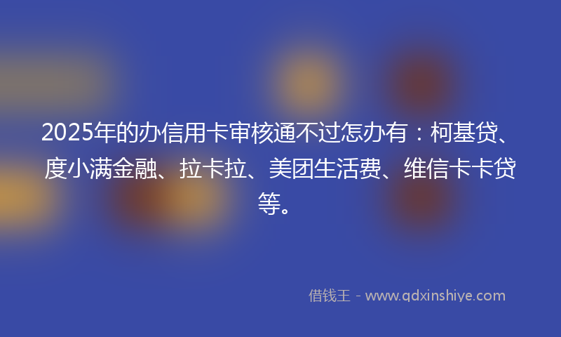 2025年的办信用卡审核通不过怎办有：柯基贷、度小满金融、拉卡拉、美团生活费、维信卡卡贷等。