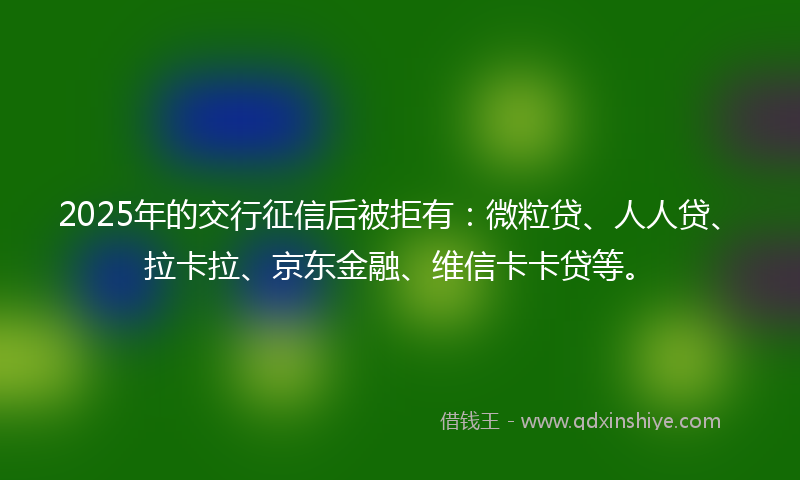 2025年的交行征信后被拒有：微粒贷、人人贷、拉卡拉、京东金融、维信卡卡贷等。