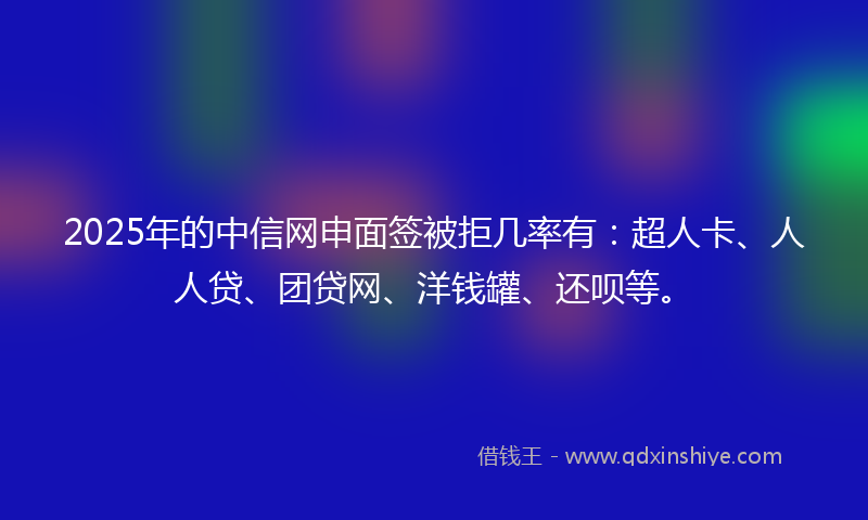 2025年的中信网申面签被拒几率有：超人卡、人人贷、团贷网、洋钱罐、还呗等。