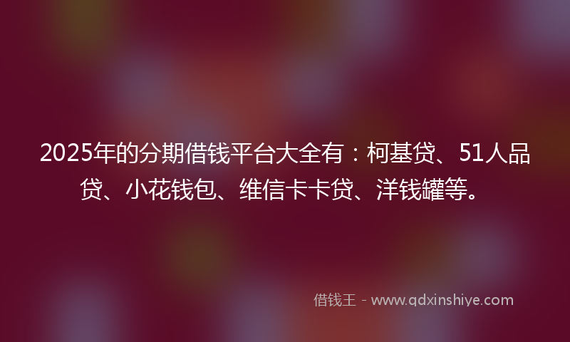 2025年的分期借钱平台大全有：柯基贷、51人品贷、小花钱包、维信卡卡贷、洋钱罐等。