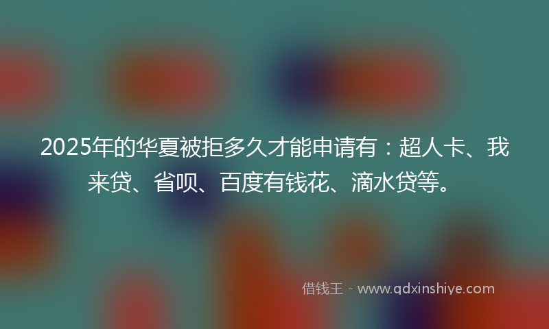 2025年的华夏被拒多久才能申请有：超人卡、我来贷、省呗、百度有钱花、滴水贷等。