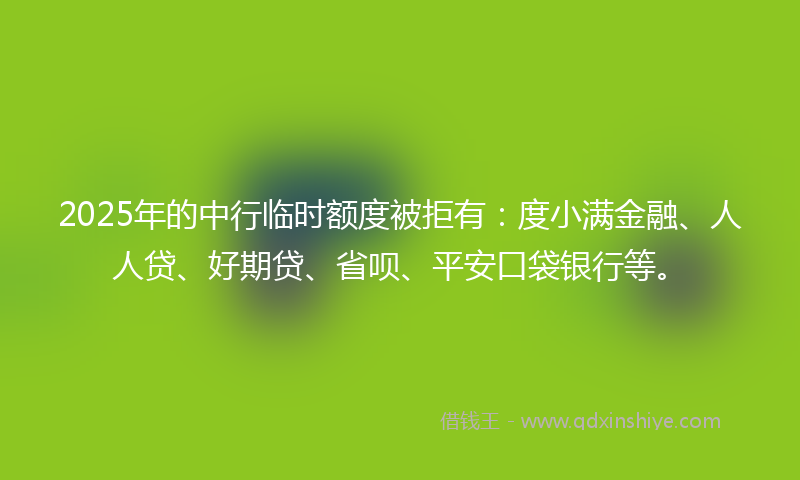 2025年的中行临时额度被拒有：度小满金融、人人贷、好期贷、省呗、平安口袋银行等。