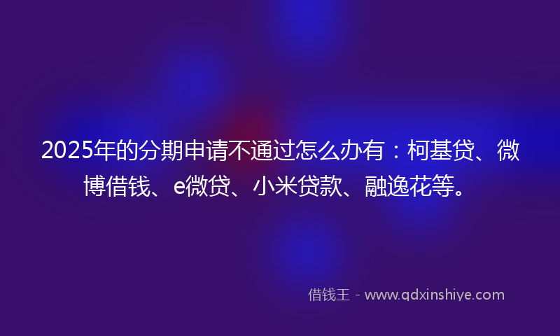2025年的分期申请不通过怎么办有：柯基贷、微博借钱、e微贷、小米贷款、融逸花等。