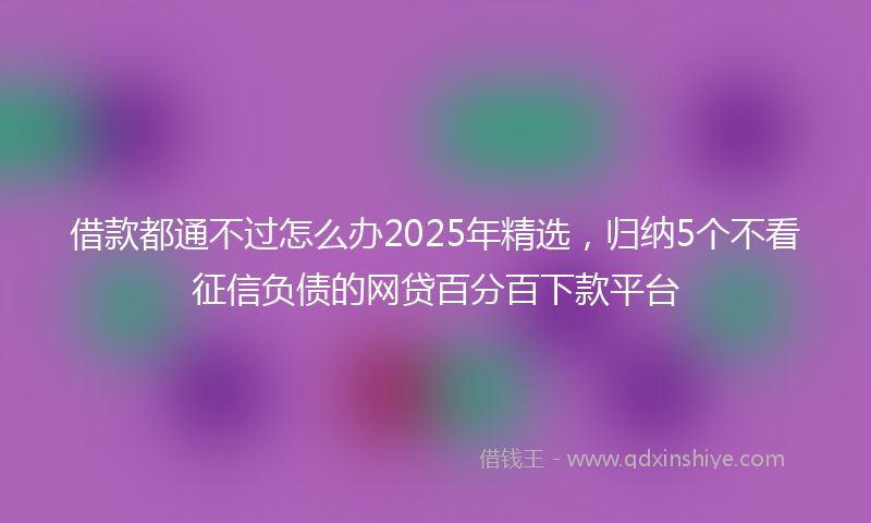 借款都通不过怎么办2025年精选，归纳5个不看征信负债的网贷百分百下款平台