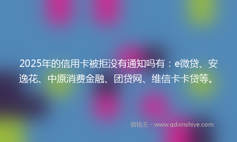2025年的信用卡被拒没有通知吗有：e微贷、安逸花、中原消费金融、团贷网、维信卡卡贷等。
