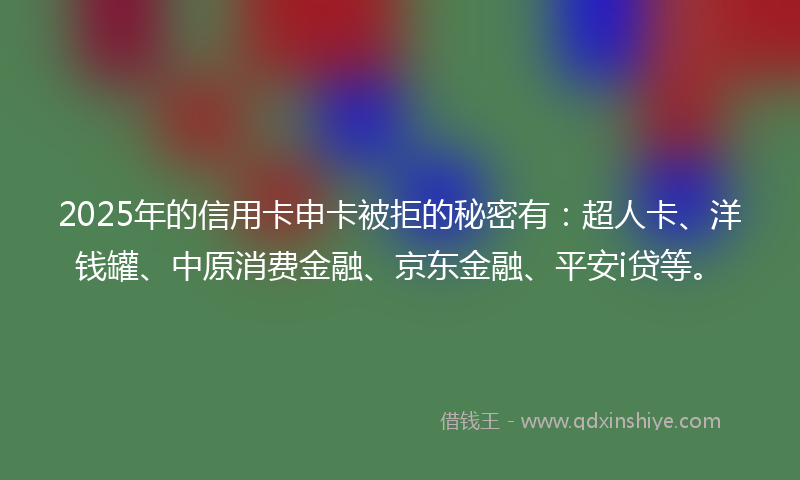 2025年的信用卡申卡被拒的秘密有：超人卡、洋钱罐、中原消费金融、京东金融、平安i贷等。