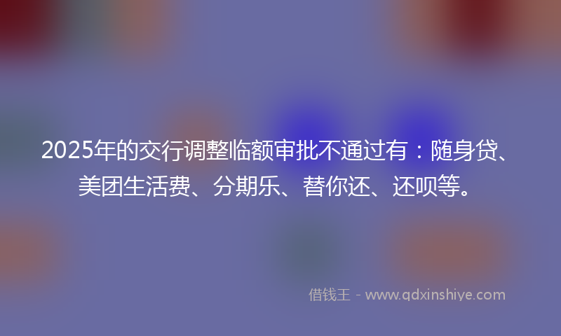 2025年的交行调整临额审批不通过有：随身贷、美团生活费、分期乐、替你还、还呗等。