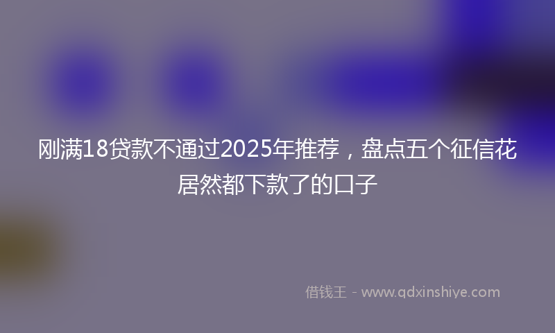 刚满18贷款不通过2025年推荐，盘点五个征信花居然都下款了的口子