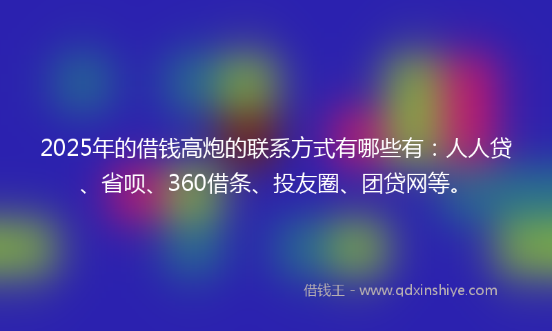 2025年的借钱高炮的联系方式有哪些有：人人贷、省呗、360借条、投友圈、团贷网等。