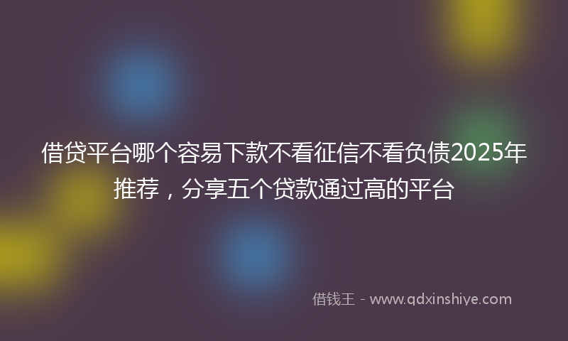 借贷平台哪个容易下款不看征信不看负债2025年推荐，分享五个贷款通过高的平台