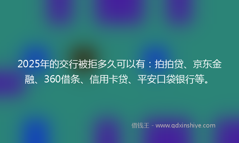 2025年的交行被拒多久可以有：拍拍贷、京东金融、360借条、信用卡贷、平安口袋银行等。