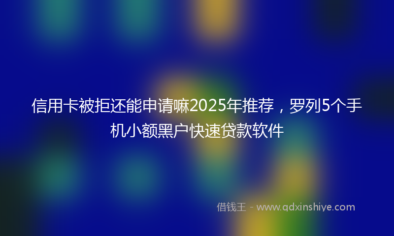 信用卡被拒还能申请嘛2025年推荐，罗列5个手机小额黑户快速贷款软件