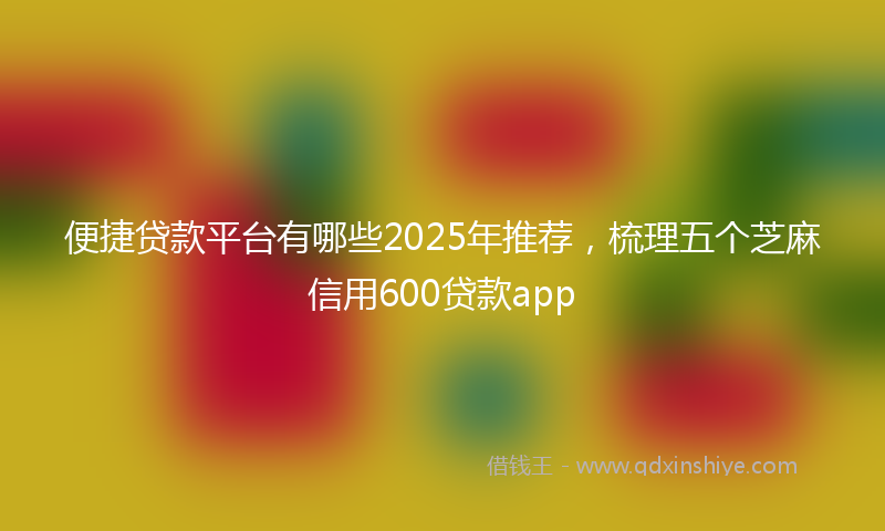 便捷贷款平台有哪些2025年推荐，梳理五个芝麻信用600贷款app