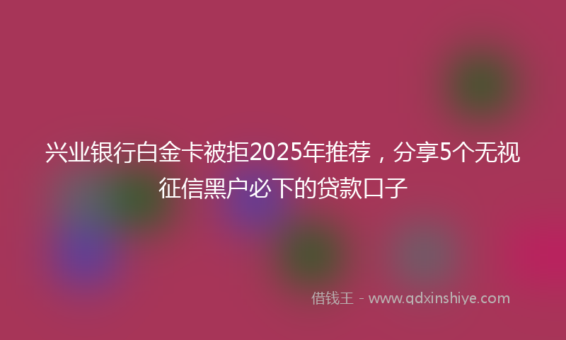 兴业银行白金卡被拒2025年推荐，分享5个无视征信黑户必下的贷款口子