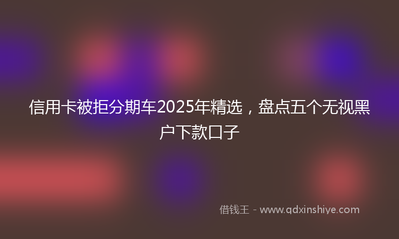 信用卡被拒分期车2025年精选，盘点五个无视黑户下款口子