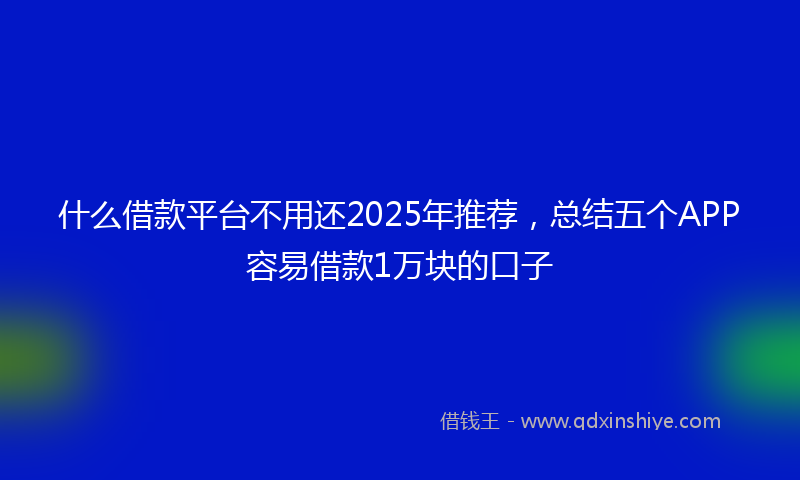 什么借款平台不用还2025年推荐，总结五个APP容易借款1万块的口子