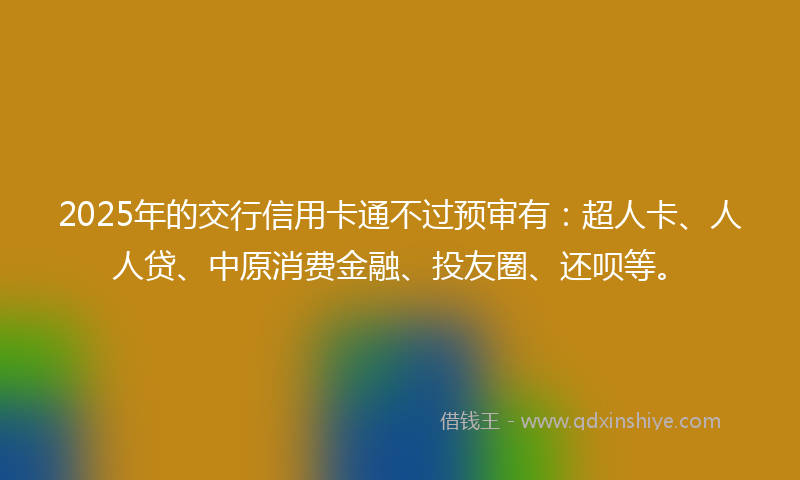 2025年的交行信用卡通不过预审有：超人卡、人人贷、中原消费金融、投友圈、还呗等。