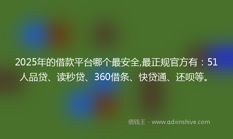 2025年的借款平台哪个最安全,最正规官方有：51人品贷、读秒贷、360借条、快贷通、还呗等。