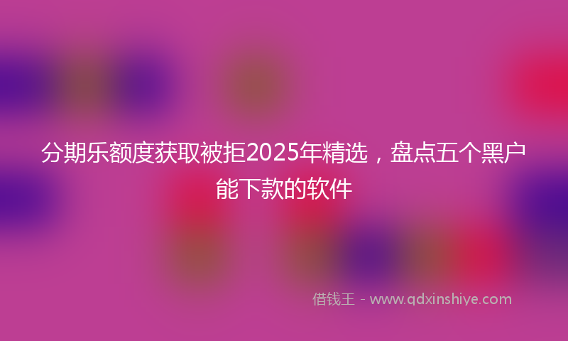 分期乐额度获取被拒2025年精选，盘点五个黑户能下款的软件