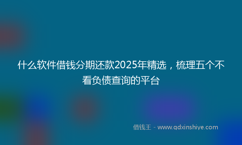 什么软件借钱分期还款2025年精选，梳理五个不看负债查询的平台