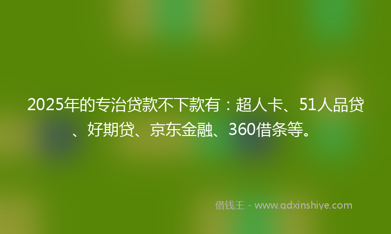 2025年的专治贷款不下款有：超人卡、51人品贷、好期贷、京东金融、360借条等。