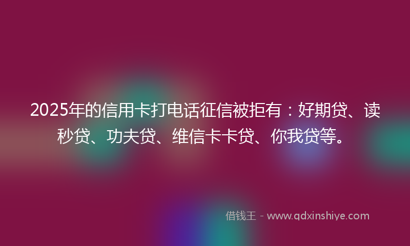 2025年的信用卡打电话征信被拒有：好期贷、读秒贷、功夫贷、维信卡卡贷、你我贷等。