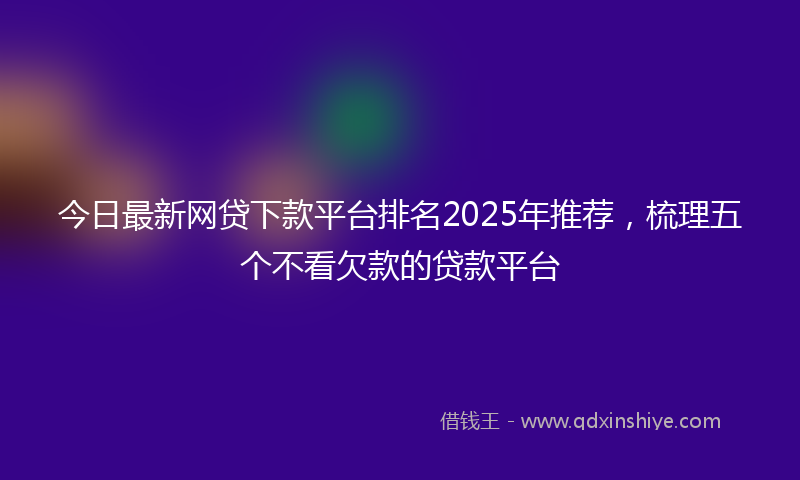 今日最新网贷下款平台排名2025年推荐，梳理五个不看欠款的贷款平台