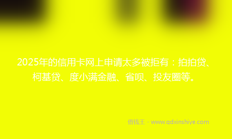 2025年的信用卡网上申请太多被拒有：拍拍贷、柯基贷、度小满金融、省呗、投友圈等。