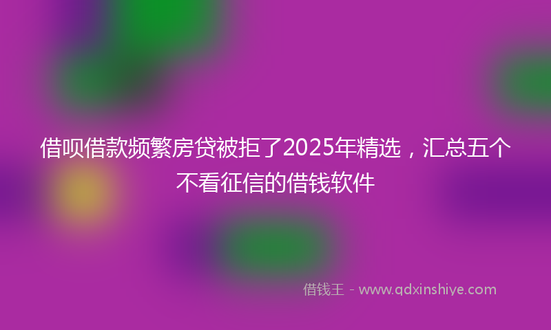 借呗借款频繁房贷被拒了2025年精选，汇总五个不看征信的借钱软件